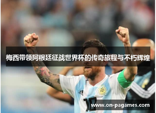 梅西带领阿根廷征战世界杯的传奇旅程与不朽辉煌