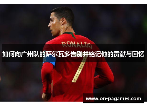 如何向广州队的萨尔瓦多告别并铭记他的贡献与回忆