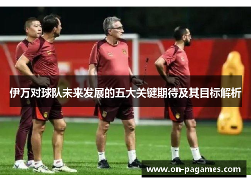伊万对球队未来发展的五大关键期待及其目标解析