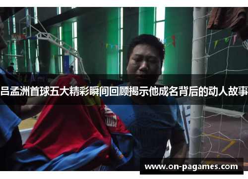 吕孟洲首球五大精彩瞬间回顾揭示他成名背后的动人故事