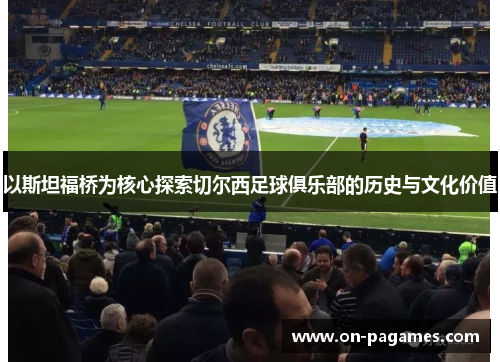以斯坦福桥为核心探索切尔西足球俱乐部的历史与文化价值
