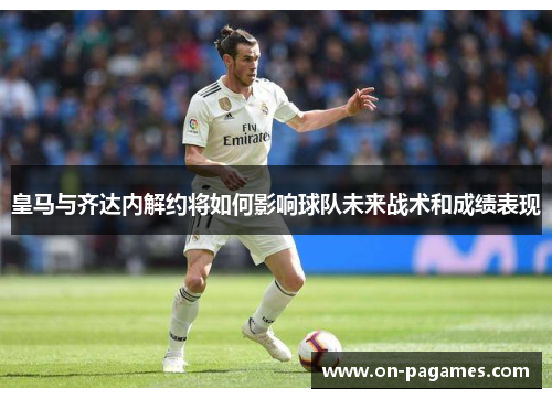 皇马与齐达内解约将如何影响球队未来战术和成绩表现