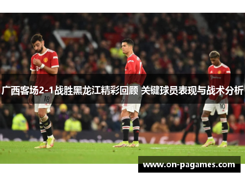 广西客场2-1战胜黑龙江精彩回顾 关键球员表现与战术分析