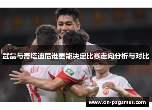 武磊与奇塔迪尼谁更能决定比赛走向分析与对比
