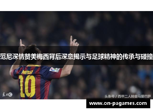范尼深情赞美梅西背后深意揭示与足球精神的传承与碰撞