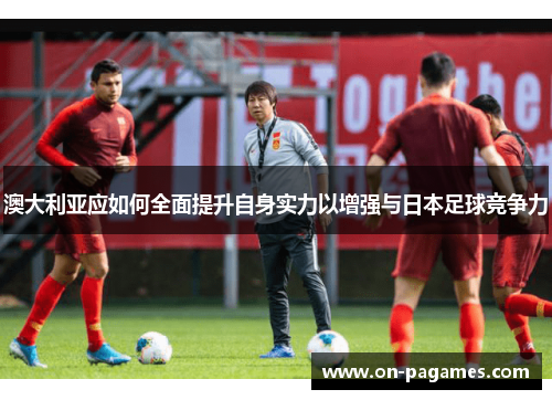 澳大利亚应如何全面提升自身实力以增强与日本足球竞争力