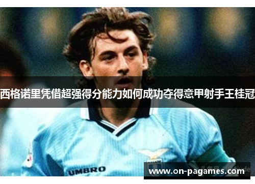 西格诺里凭借超强得分能力如何成功夺得意甲射手王桂冠 西格诺里凭借超强得分能力如何成功夺得意甲射手王桂冠