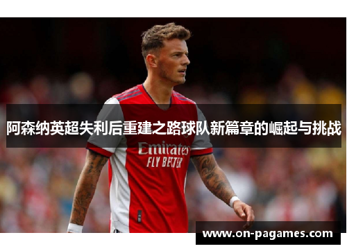 阿森纳英超失利后重建之路球队新篇章的崛起与挑战
