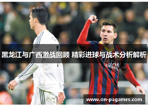 黑龙江与广西激战回顾 精彩进球与战术分析解析 黑龙江与广西激战回顾 精彩进球与战术分析解析