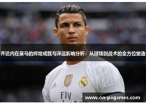 齐达内在皇马的辉煌成就与深远影响分析:从球场到战术的全方位塑造 齐达内在皇马的辉煌成就与深远影响分析:从球场到战术的全方位塑造