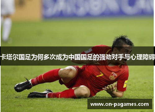 卡塔尔国足为何多次成为中国国足的强劲对手与心理障碍