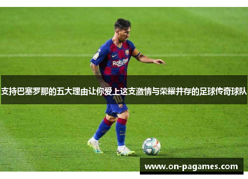 支持巴塞罗那的五大理由让你爱上这支激情与荣耀并存的足球传奇球队