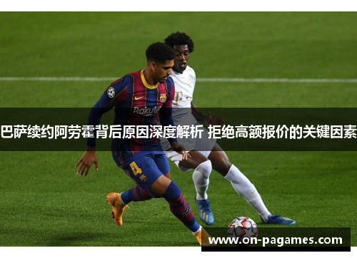 巴萨续约阿劳霍背后原因深度解析 拒绝高额报价的关键因素 巴萨续约阿劳霍背后原因深度解析 拒绝高额报价的关键因素