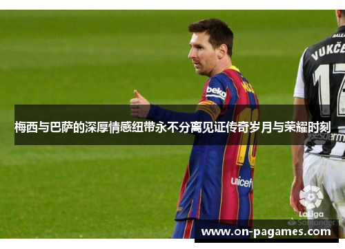 梅西与巴萨的深厚情感纽带永不分离见证传奇岁月与荣耀时刻