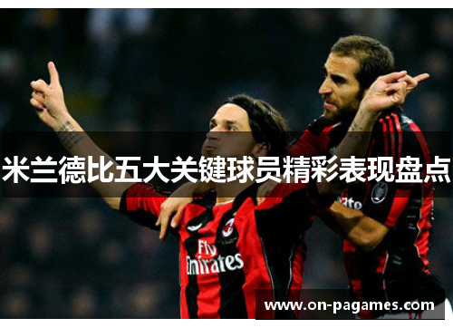 米兰德比五大关键球员精彩表现盘点 米兰德比五大关键球员精彩表现盘点