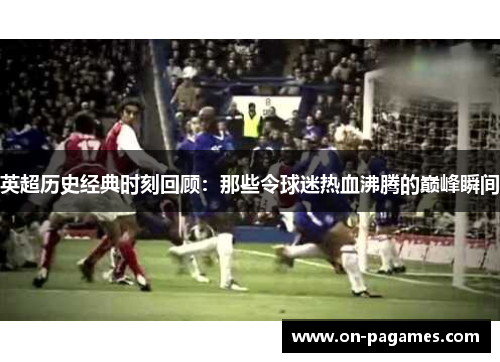 英超历史经典时刻回顾：那些令球迷热血沸腾的巅峰瞬间