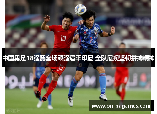 中国男足18强赛客场顽强逼平印尼 全队展现坚韧拼搏精神