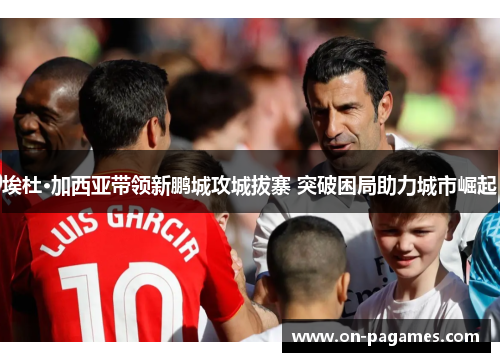 埃杜·加西亚带领新鹏城攻城拔寨 突破困局助力城市崛起 埃杜·加西亚带领新鹏城攻城拔寨 突破困局助力城市崛起