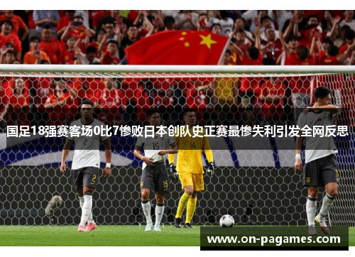 国足18强赛客场0比7惨败日本创队史正赛最惨失利引发全网反思 国足18强赛客场0比7惨败日本创队史正赛最惨失利引发全网反思