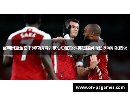 富勒姆重金签下阿森纳青训核心史密斯罗英超格局再起波澜引发热议 富勒姆重金签下阿森纳青训核心史密斯罗英超格局再起波澜引发热议