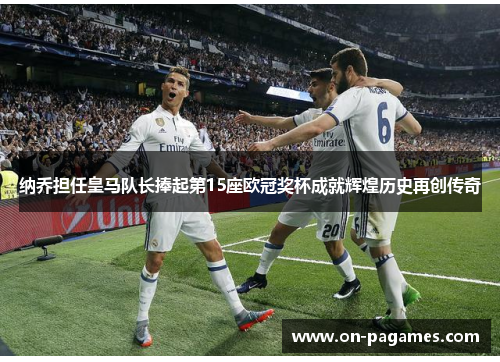 纳乔担任皇马队长捧起第15座欧冠奖杯成就辉煌历史再创传奇 纳乔担任皇马队长捧起第15座欧冠奖杯成就辉煌历史再创传奇