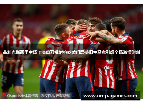 菲利克斯西甲主场上演单刀挑射绝妙破门震撼旧主马竞引爆全场激情时刻