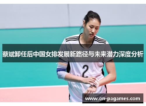 蔡斌卸任后中国女排发展新路径与未来潜力深度分析 蔡斌卸任后中国女排发展新路径与未来潜力深度分析