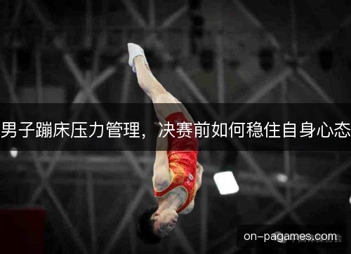 男子蹦床压力管理，决赛前如何稳住自身心态