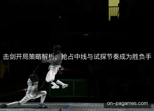 击剑开局策略解析,抢占中线与试探节奏成为胜负手 击剑开局策略解析,抢占中线与试探节奏成为胜负手
